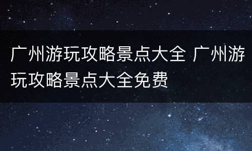 广州游玩攻略景点大全 广州游玩攻略景点大全免费