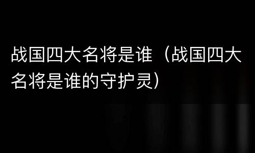 战国四大名将是谁（战国四大名将是谁的守护灵）