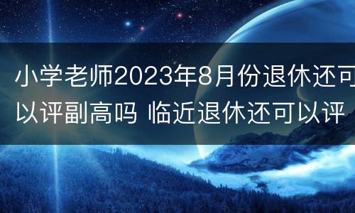 小学老师2023年8月份退休还可以评副高吗 临近退休还可以评副高吗?