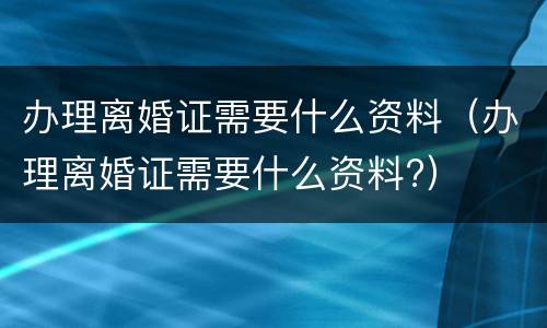 办理离婚证需要什么资料（办理离婚证需要什么资料?）