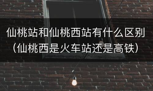 仙桃站和仙桃西站有什么区别（仙桃西是火车站还是高铁）