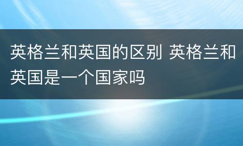 英格兰和英国的区别 英格兰和英国是一个国家吗