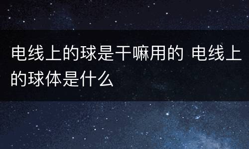 电线上的球是干嘛用的 电线上的球体是什么