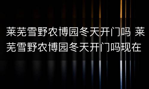 莱芜雪野农博园冬天开门吗 莱芜雪野农博园冬天开门吗现在