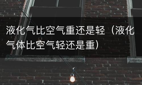 液化气比空气重还是轻（液化气体比空气轻还是重）