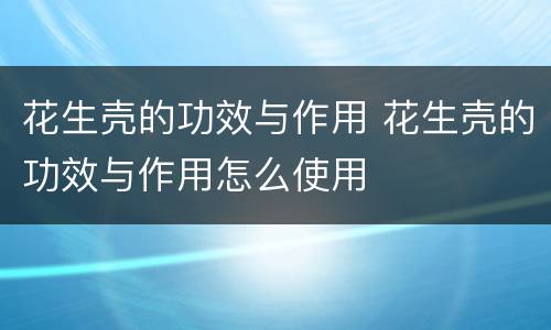 花生壳的功效与作用 花生壳的功效与作用怎么使用