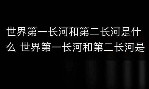 世界第一长河和第二长河是什么 世界第一长河和第二长河是什么意思