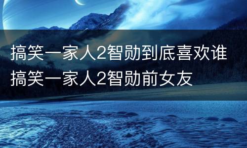 搞笑一家人2智勋到底喜欢谁 搞笑一家人2智勋前女友