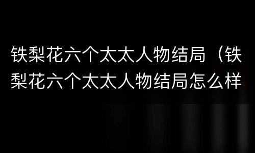 铁梨花六个太太人物结局（铁梨花六个太太人物结局怎么样）