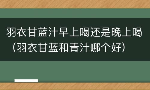 羽衣甘蓝汁早上喝还是晚上喝（羽衣甘蓝和青汁哪个好）