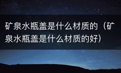 矿泉水瓶盖是什么材质的（矿泉水瓶盖是什么材质的好）