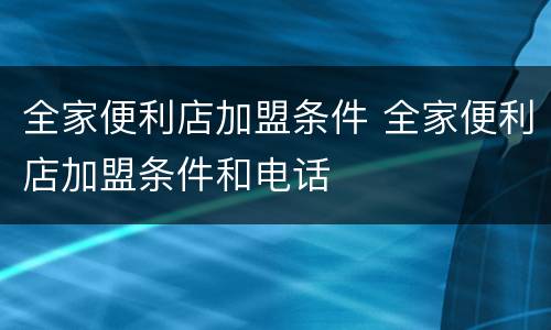 全家便利店加盟条件 全家便利店加盟条件和电话