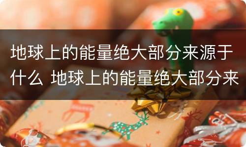 地球上的能量绝大部分来源于什么 地球上的能量绝大部分来源于什么?