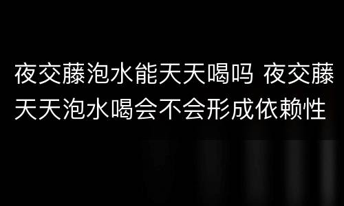 夜交藤泡水能天天喝吗 夜交藤天天泡水喝会不会形成依赖性