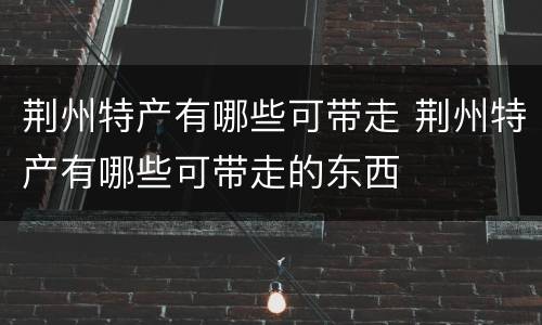 荆州特产有哪些可带走 荆州特产有哪些可带走的东西