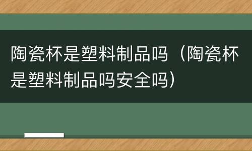 陶瓷杯是塑料制品吗（陶瓷杯是塑料制品吗安全吗）