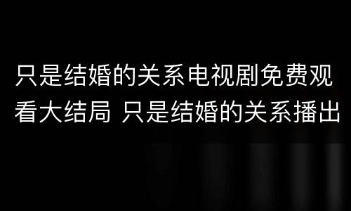 只是结婚的关系电视剧免费观看大结局 只是结婚的关系播出时间