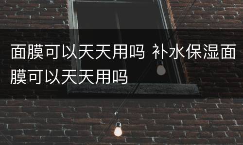 面膜可以天天用吗 补水保湿面膜可以天天用吗