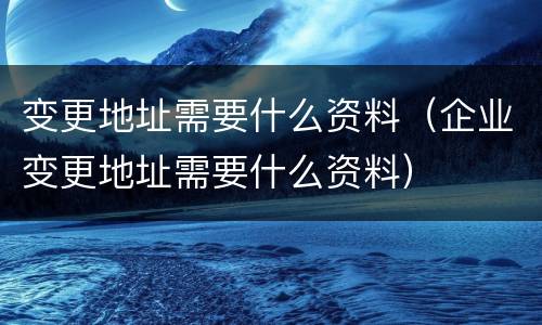 变更地址需要什么资料（企业变更地址需要什么资料）