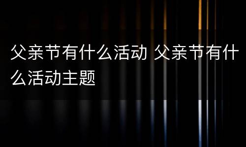 父亲节有什么活动 父亲节有什么活动主题