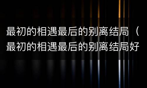 最初的相遇最后的别离结局（最初的相遇最后的别离结局好吗）