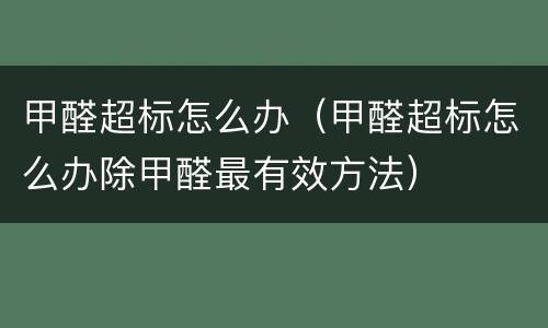 甲醛超标怎么办（甲醛超标怎么办除甲醛最有效方法）