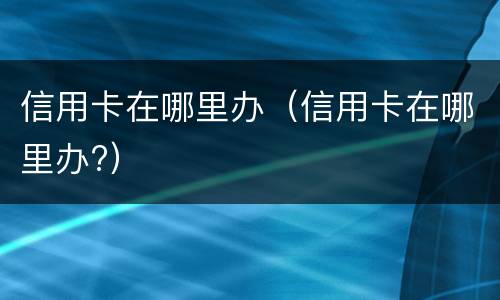 信用卡在哪里办（信用卡在哪里办?）