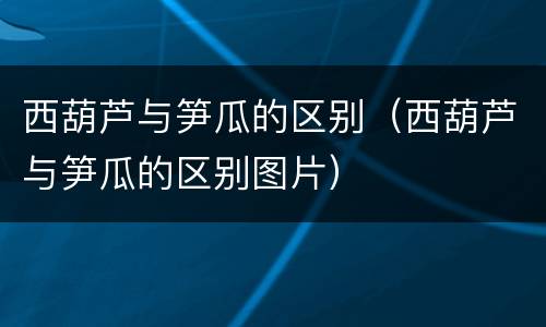 西葫芦与笋瓜的区别（西葫芦与笋瓜的区别图片）