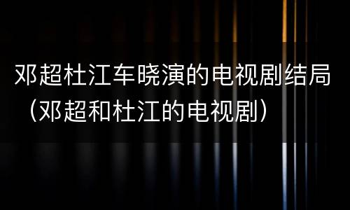 邓超杜江车晓演的电视剧结局（邓超和杜江的电视剧）