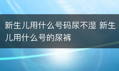 新生儿用什么号码尿不湿 新生儿用什么号的尿裤