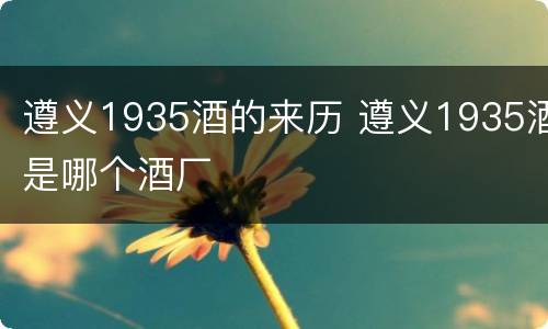 遵义1935酒的来历 遵义1935酒是哪个酒厂