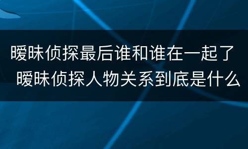 暧昧侦探最后谁和谁在一起了 暧昧侦探人物关系到底是什么