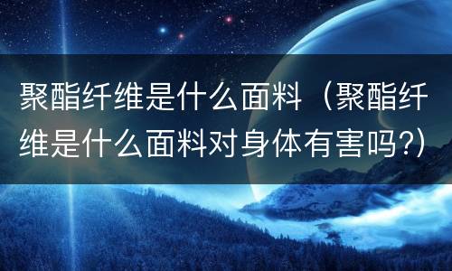 聚酯纤维是什么面料（聚酯纤维是什么面料对身体有害吗?）