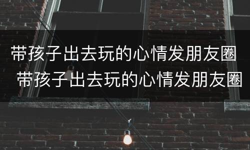 带孩子出去玩的心情发朋友圈 带孩子出去玩的心情发朋友圈诗句