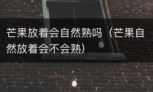 芒果放着会自然熟吗（芒果自然放着会不会熟）