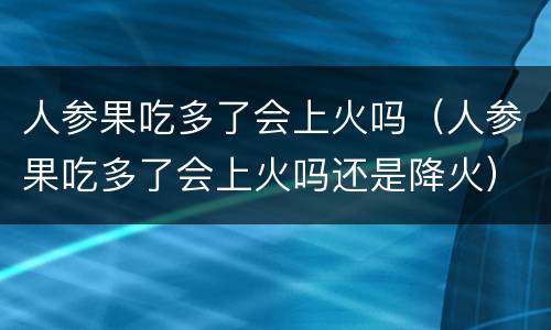 人参果吃多了会上火吗（人参果吃多了会上火吗还是降火）