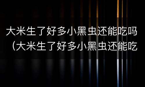 大米生了好多小黑虫还能吃吗（大米生了好多小黑虫还能吃吗视频）