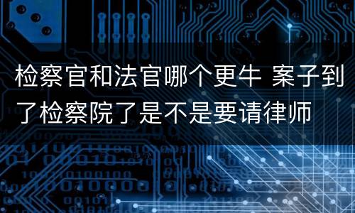 检察官和法官哪个更牛 案子到了检察院了是不是要请律师