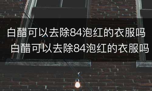 白醋可以去除84泡红的衣服吗 白醋可以去除84泡红的衣服吗泡多长时间