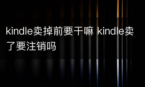 kindle卖掉前要干嘛 kindle卖了要注销吗