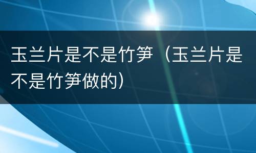 玉兰片是不是竹笋（玉兰片是不是竹笋做的）