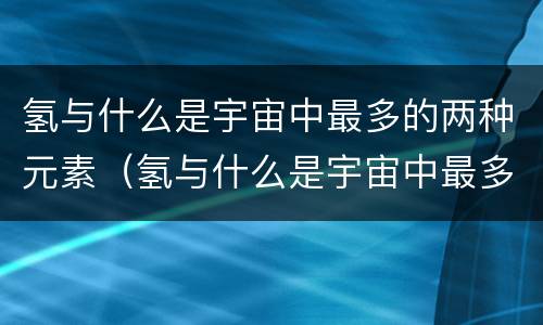 氢与什么是宇宙中最多的两种元素（氢与什么是宇宙中最多的两种元素元素）