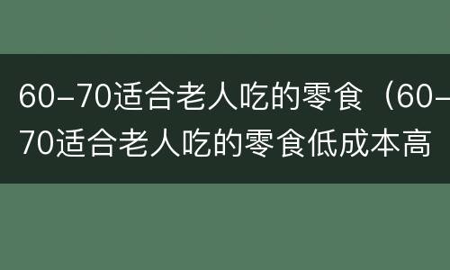 60-70适合老人吃的零食（60-70适合老人吃的零食低成本高利润）