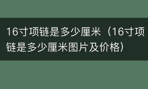 16寸项链是多少厘米（16寸项链是多少厘米图片及价格）