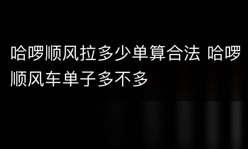 哈啰顺风拉多少单算合法 哈啰顺风车单子多不多