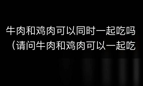 牛肉和鸡肉可以同时一起吃吗（请问牛肉和鸡肉可以一起吃吗）