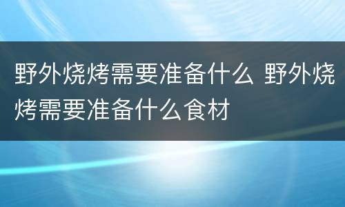 野外烧烤需要准备什么 野外烧烤需要准备什么食材