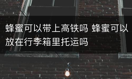 蜂蜜可以带上高铁吗 蜂蜜可以放在行李箱里托运吗