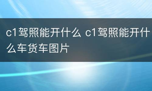 c1驾照能开什么 c1驾照能开什么车货车图片