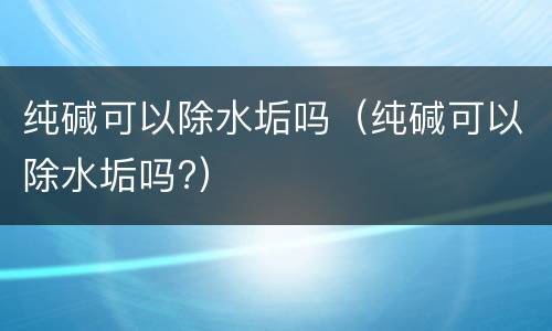 纯碱可以除水垢吗（纯碱可以除水垢吗?）